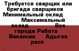 Требуется сварщик или бригада сварщиков  › Минимальный оклад ­ 4 000 › Максимальный оклад ­ 120 000 - Все города Работа » Вакансии   . Адыгея респ.